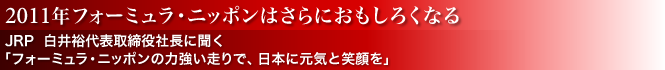 2011年フォーミュラ・ニッポンはさらにおもしろくなる／JRP　白井裕代表取締役社長に聞く／「フォーミュラ・ニッポンの力強い走りで、日本に元気と笑顔を」